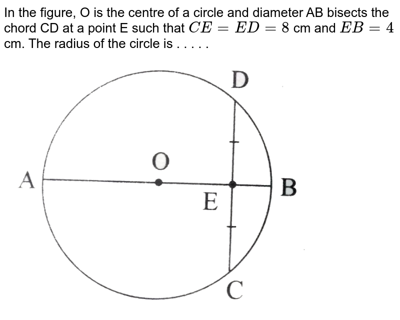 In the figure, O is the centre of a circle and diameter AB bisects the chord CD at a point E such that CE = ED = 8 cm and EB = 4 cm. The radius of the circle is . . . . .