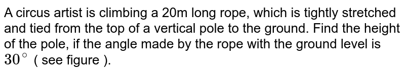 A circus artist is climbing a 20m long rope, which is tightly stretched and tied from the top of a vertical pole to the ground. Find the height of the pole, if the angle made by the rope with the ground level is 30^(@) ( see figure ).