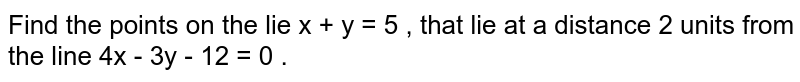 Find the points on the line `x + y = 5` , that lie at a distance `2` units from the  line `4x - 3y - 12 = 0` . 