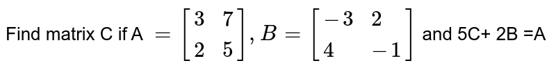 Find matrix C if A `=[{:(3,7),(2,5):}] , B =[{:(-3,2),(4,-1):}]` and 5C+ 2B =A