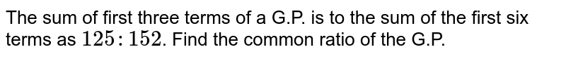 The sum of first three terms of a G.P. is to the sum of the first six terms as `125:152`. Find the common ratio of the G.P. 