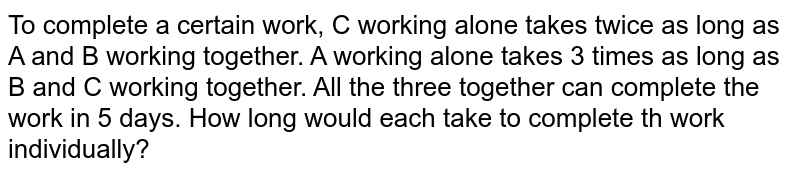 To complete a certain work, C working alone takes twice as long as A and B working together. A working alone takes 3 times as long as B and C working together. All the three together can complete the work in 5 days. How long would each take to complete th work individually?