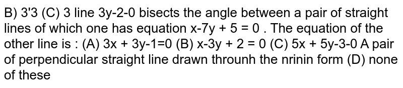 the line `x+3y-2=0` bisects the angle between a pair of straight lines of which one has equation `x-7y + 5 = 0` . The equation of the other line is :
(A) `3x+3y-1=0`  (B) `x-3y+2=0`  (C) `5x+5y-3=0`  (D) None of these