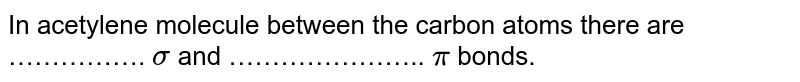 In acetylene molecule between the carbon atoms there are ……………. sigma and ………………….. pi bonds.