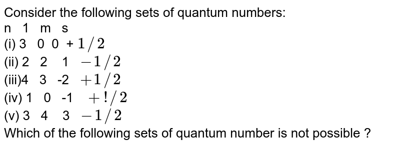 Consider the following sets of quantum numbers: n 1 m s (i) 3 0 0 + 1//2 (ii) 2 2 1 -1//2 (iii)4 3 -2 +1//2 (iv) 1 0 -1 +!//2 (v) 3 4 3 -1//2 Which of the following sets of quantum number is not possible ?
