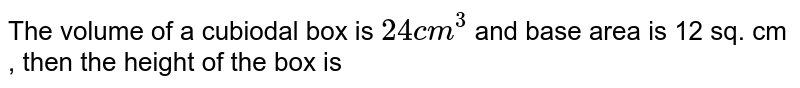 The volume of a cubiodal box is `24 cm^3` and base area is 12 sq. cm , then the height of the box is 
