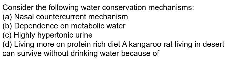 Consider the following water conservation mechanisms: (a) Nasal countercurrent mechanism (b) Dependence on metabolic water (c) Highly hypertonic urine (d) Living more on protein rich diet A kangaroo rat living in desert can survive without drinking water because of