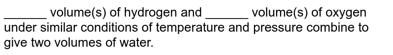 ______ volume(s) of hydrogen and ______ volume(s) of oxygen under similar conditions of temperature and pressure combine to give two volumes of water. 