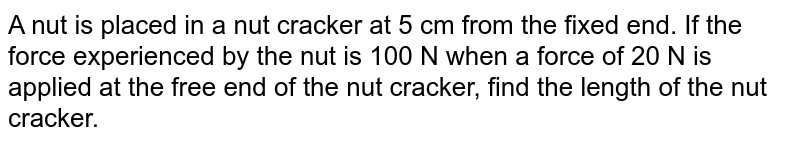 A nut is placed in a nut cracker at 5 cm from the fixed end. If the force experienced by the nut is 100 N when a force of 20 N is applied at the free end of the nut cracker, find the length of the nut cracker.