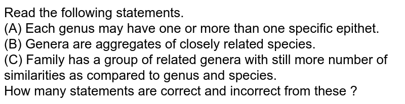 Read the following statements. (A) Each genus may have one or more than one specific epithet. (B) Genera are aggregates of closely related species. (C) Family has a group of related genera with still more number of similarities as compared to genus and species. How many statements are correct and incorrect from these ?