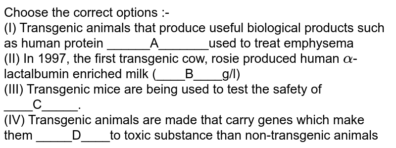 Choose the correct options :- <br> (I) Transgenic animals that produce useful biological products such as human protein ______A_______used to treat emphysema <br> (II) In 1997, the first transgenic cow, rosie produced human `alpha`-lactalbumin enriched milk (____B____g/l) <br> (III) Transgenic mice are being used to test the safety of ____C_____. <br> (IV) Transgenic animals are made that carry genes which make them _____D____to toxic substance than non-transgenic animals 