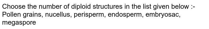 Choose the number of diploid structures in the list given below :- Pollen grains, nucellus, perisperm, endosperm, embryosac, megaspore