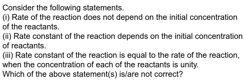 Consider the following statements. (i) Rate of the reaction does not depend on the initial concentration of the reactants. (ii) Rate constant of the reaction depends on the initial concentration of reactants. (iii) Rate constant of the reaction is equal to the rate of the reaction, when the concentration of each of the reactants is unity. Which of the above statement(s) is/are not correct?