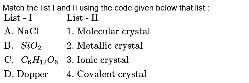 Match the list I and II using the code given below that list : {:("List - I","List - II"),("A. NaCl","1. Molecular crystal"),("B. "SiO_(2),"2. Metallic crystal"),("C. "C_(6)H_(12)O_(6),"3. Ionic crystal"),("D. Dopper","4. Covalent crystal"):}