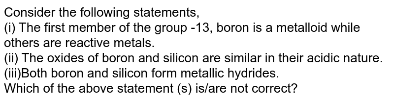 Consider the following statements, (i) The first member of the group -13, boron is a metalloid while others are reactive metals. (ii) The oxides of boron and silicon are similar in their acidic nature. (iii)Both boron and silicon form metallic hydrides. Which of the above statement (s) is/are not correct?