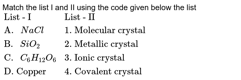 Match the list I and II using the code given below the list {:("List - I","List - II"),("A. "NaCl,"1. Molecular crystal"),("B. "SiO_(2),"2. Metallic crystal"),("C. "C_(6)H_(12)O_(6),"3. Ionic crystal"),("D. Copper","4. Covalent crystal"):}