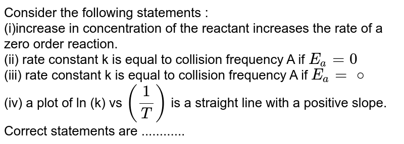 Consider the following statements : (i)increase in concentration of the reactant increases the rate of a zero order reaction. (ii) rate constant k is equal to collision frequency A if E_a= 0 (iii) rate constant k is equal to collision frequency A if E_a= @ (iv) a plot of ln (k) vs (1/T) is a straight line with a positive slope. Correct statements are ............
