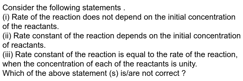 Consider the following statements . (i) Rate of the reaction does not depend on the initial concentration of the reactants. (ii) Rate constant of the reaction depends on the initial concentration of reactants. (iii) Rate constant of the reaction is equal to the rate of the reaction, when the concentration of each of the reactants is unity. Which of the above statement (s) is/are not correct ?