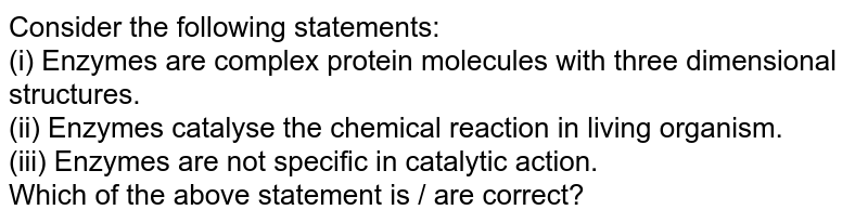 Consider the following statements: (i) Enzymes are complex protein molecules with three dimensional structures. (ii) Enzymes catalyse the chemical reaction in living organism. (iii) Enzymes are not specific in catalytic action. Which of the above statement is / are correct?