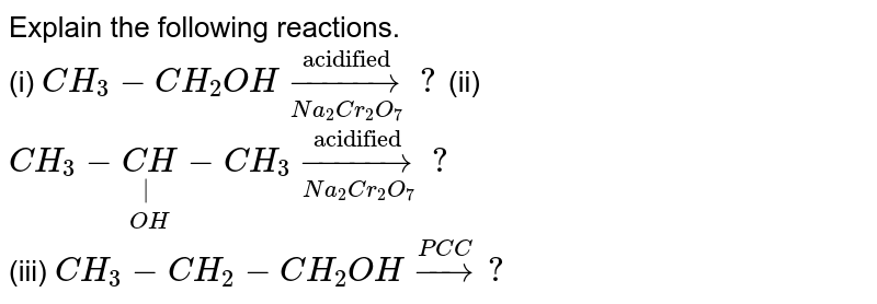 Explain the following reactions. <br> (i) `CH_3 - CH_2OH underset(Na_2Cr_2O_7)overset("acidified")to?`        (ii) `CH_3-underset(OH)underset(|)(CH) - CH_3 underset(Na_2Cr_2O_7)overset("acidified")to ?` <br> (iii) `CH_3 - CH_2 - CH_2OH overset(PC C)to ?`