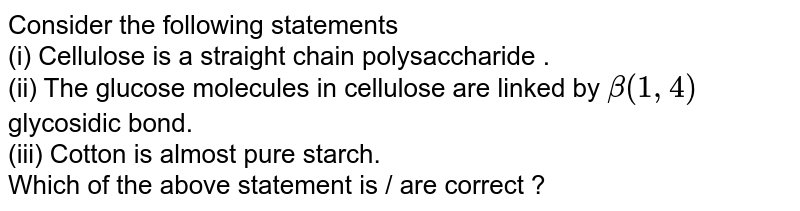 Consider the following statements (i) Cellulose is a straight chain polysaccharide . (ii) The glucose molecules in cellulose are linked by beta(1,4) glycosidic bond. (iii) Cotton is almost pure starch. Which of the above statement is / are correct ?
