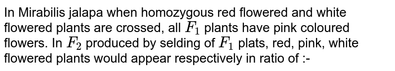 In Mirabilis jalapa when homozygous red flowered and white flowered plants are crossed, all F_(1) plants have pink coloured flowers. In F_(2) produced by selding of F_(1) plats, red, pink, white flowered plants would appear respectively in ratio of :-