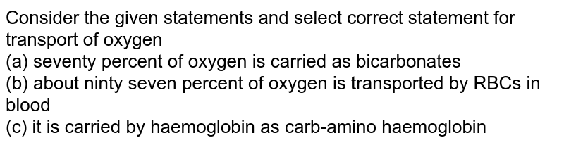 Consider the given statements and select correct statement for transport of oxygen (a) seventy percent of oxygen is carried as bicarbonates (b) about ninty seven percent of oxygen is transported by RBCs in blood (c) it is carried by haemoglobin as carb-amino haemoglobin