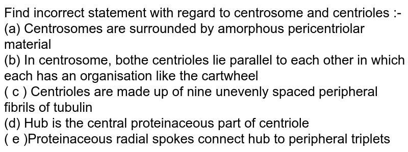 Find incorrect statement with regard to centrosome and centrioles :- (a) Centrosomes are surrounded by amorphous pericentriolar material (b) In centrosome, bothe centrioles lie parallel to each other in which each has an organisation like the cartwheel ( c ) Centrioles are made up of nine unevenly spaced peripheral fibrils of tubulin (d) Hub is the central proteinaceous part of centriole ( e )Proteinaceous radial spokes connect hub to peripheral triplets