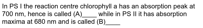 In PS I the reaction centre chlorophyll a has an absorption peak at 700 nm, hence is called (A)____ while in PS II it has absorption maxima at 680 nm and is called (B)____