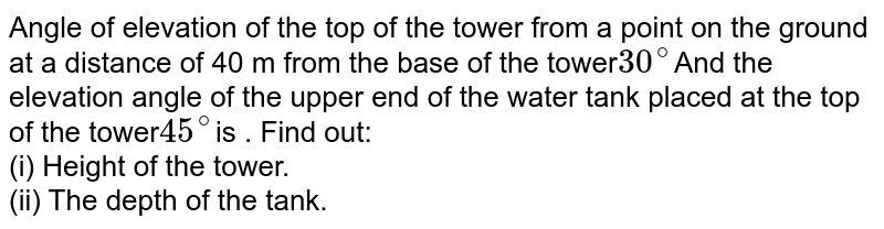 Angle of elevation of the top of the tower from a point on the ground at a distance of 40 m from the base of the tower 30^@ And the elevation angle of the upper end of the water tank placed at the top of the tower 45^@ is . Find out: (i) Height of the tower. (ii) The depth of the tank.