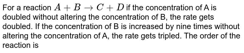 For a reaction `A+B rarr C+D` if the concentration of A is doubled without altering the concentration of B, the rate gets doubled. If the concentration of B is increased by nine times without altering the concentration of A, the rate gets tripled. The order of the reaction is 