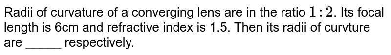 Radii of curvature of a converging lens are in the ratio `1 : 2`. Its focal length is 6cm and refractive index is 1.5. Then its radii of curvture are _____ respectively.