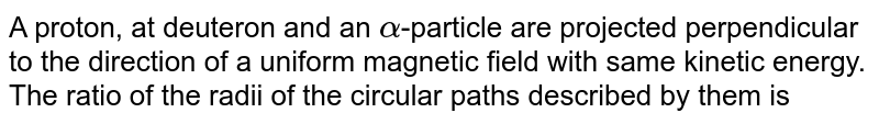 A proton, at deuteron and an `alpha`-particle are projected perpendicular to the direction of a uniform magnetic field with same kinetic energy. The ratio of the radii of the circular paths described by them is