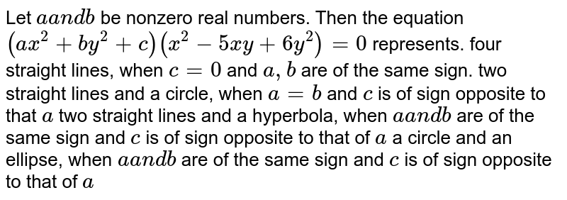 Let aa n db be nonzero real numbers. Then the equation (a x^2+b y^2+c)(x^2-5x y+6y^2)=0 represents. four straight lines, when c=0 and a , b are of the same sign. two straight lines and a circle, when a=b and c is of sign opposite to that a two straight lines and a hyperbola, when aa n db are of the same sign and c is of sign opposite to that of a a circle and an ellipse, when aa n db are of the same sign and c is of sign opposite to that of a