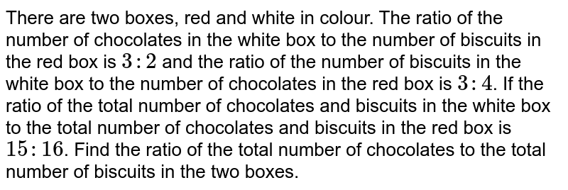 There are two boxes, red and white in colour. The  ratio of the number of chocolates in the white box to the number of biscuits in the red box is ` 3 : 2` and the ratio of the number of biscuits in the  white box to the number of chocolates in the  red box is  ` 3 : 4 `. If the ratio of the  total number of chocolates and biscuits in the  white box to the total number  of chocolates and biscuits in the red box is ` 15 : 16`.  Find the ratio of the total number of chocolates to the total number of biscuits in the  two boxes.