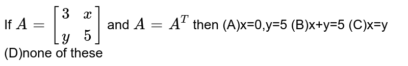 If A=[(3 ,x), (y ,5)] and A=A^T then (A)x=0,y=5 (B)x+y=5 (C)x=y (D)none of these