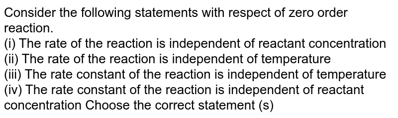 Consider the following statements with respect of zero order reaction. (i) The rate of the reaction is independent of reactant concentration (ii) The rate of the reaction is independent of temperature (iii) The rate constant of the reaction is independent of temperature (iv) The rate constant of the reaction is independent of reactant concentration Choose the correct statement (s)