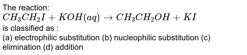 The reaction: CH_(3)CH_(2)I+KOH(aq)rarrCH_(3)CH_(2)OH+KI is classified as : (a) electrophilic substitution (b) nucleophilic substitution (c) elimination (d) addition
