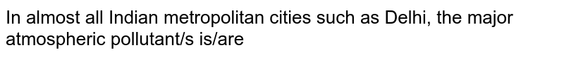 In almost all Indian metropolitan cities such as Delhi, the major atmospheric pollutant/s is/are