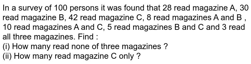 In a survey of 100 persons it was found that 28 read magazine A, 30 read magazine B, 42 read magazine C, 8 read magazines A and B , 10 read magazines A and C, 5 read magazines B and C and 3 read all three magazines. Find :  <br> (i) How many read none of three magazines ? <br> (ii)  How many read magazine C only ?