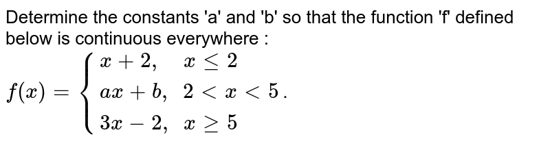 Determine the constants 'a' and 'b' so that the function 'f' defined below is continuous everywhere : <br> `f(x)={{:(x+2",   "xle2),(ax+b", "2ltxlt5),(3x-2", "xge5):}`.