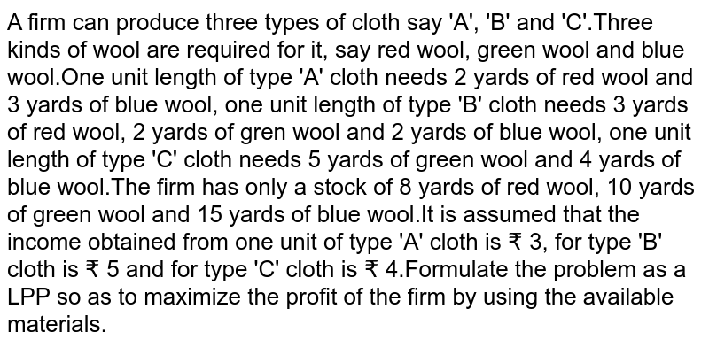 A firm can produce three types of cloth say 'A', 'B' and 'C'.Three kinds of wool are required for it, say red wool, green wool and blue wool.One unit length of type 'A' cloth needs 2 yards of red wool and 3 yards of blue wool, one unit length of type 'B' cloth needs 3 yards of red wool, 2 yards of gren wool and 2 yards of blue wool, one unit length of type 'C' cloth needs 5 yards of green wool and 4 yards of blue wool.The firm has only a stock of 8 yards of red wool, 10 yards of green wool and 15 yards of blue wool.It is assumed that the income obtained from one unit of type 'A' cloth is ₹ 3, for type 'B' cloth is ₹ 5 and for type 'C' cloth is ₹ 4.Formulate the problem as a LPP so as to maximize the profit of the firm by using the available materials.