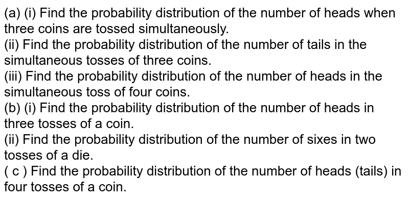 (a) (i) Find the probability distribution of the number of heads when three coins are tossed simultaneously. (ii) Find the probability distribution of the number of tails in the simultaneous tosses of three coins. (iii) Find the probability distribution of the number of heads in the simultaneous toss of four coins. (b) (i) Find the probability distribution of the number of heads in three tosses of a coin. (ii) Find the probability distribution of the number of sixes in two tosses of a die. ( c ) Find the probability distribution of the number of heads (tails) in four tosses of a coin.