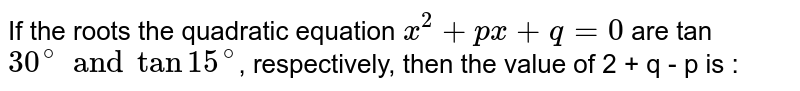 If the roots the quadratic equation `x^(2) + px + q  = 0 `  are tan `30^(@) and tan 15^(@)`, respectively, then the value of 2 + q - p is : 