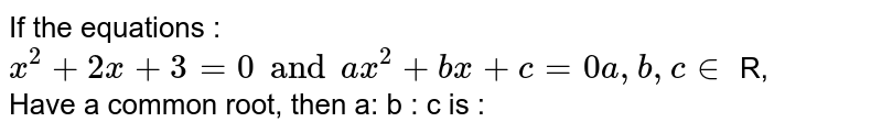 If the equations : <br> `x^(2) + 2x + 3 = 0 and ax^(2) + bx + c =0 a, b,c in` R, <br> Have a common root, then a: b : c is : 