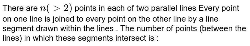 There are `n( gt2)` points in each of two parallel lines Every point on one line is joined to every point on the other line by a line segment drawn within the lines . The number of points (between the lines) in which these segments intersect is : 