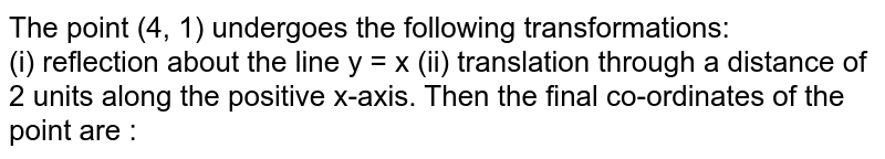 The point (4, 1) undergoes the following transformations: (i) reflection about the line y = x (ii) translation through a distance of 2 units along the positive x-axis. Then the final co-ordinates of the point are :