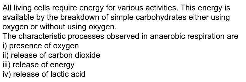 All living cells require energy for various activities. This energy is available by the breakdown of simple carbohydrates either using oxygen or without using oxygen. The characteristic processes observed in anaerobic respiration are i) presence of oxygen ii) release of carbon dioxide iii) release of energy iv) release of lactic acid