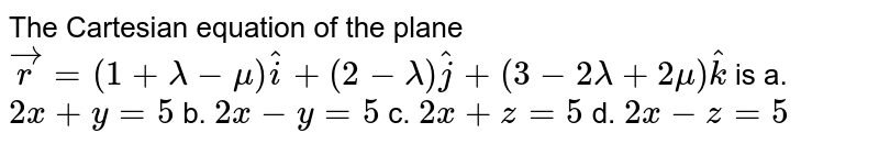 The Cartesian equation of
  the plane ` vec r=(1+lambda-mu) hat i+(2-lambda) hat j+(3-2lambda+2mu) hat k`
is
a. `2x+y=5`
 b. `2x-y=5`
 
c. `2x+z=5`
 d. `2x-z=5`