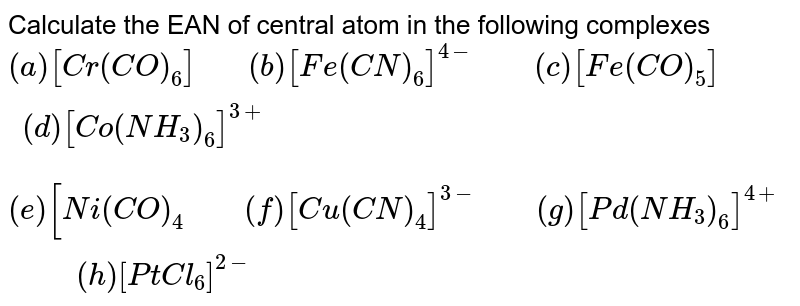 Calculate the EAN of central atom in the following complexes (a) [Cr(CO)_(6)]" "(b) [Fe(CN)_(6)]^(4-)" " (c ) [Fe(CO)_(5)] " " (d) [Co(NH_(3))_(6)]^(3+) (e ) [Ni(CO)_(4) " " (f) [Cu(CN)_(4)]^(3-)" "(g)[Pd(NH_(3))_(6)]^(4+)" " (h) [PtCl_(6)]^(2-)